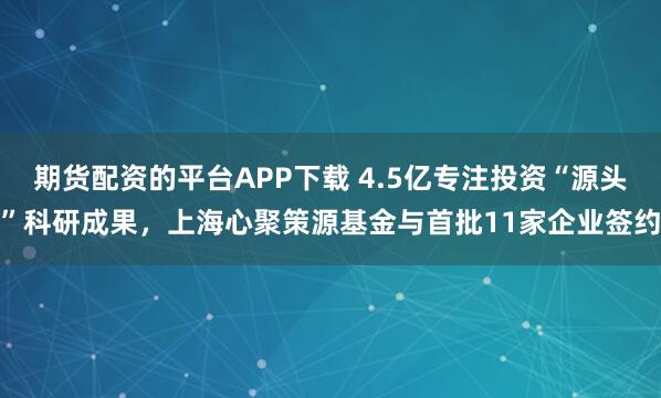 期货配资的平台APP下载 4.5亿专注投资“源头”科研成果，上海心聚策源基金与首批11家企业签约