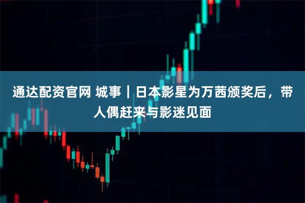 通达配资官网 城事｜日本影星为万茜颁奖后，带人偶赶来与影迷见面