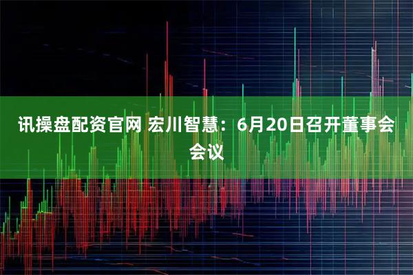 讯操盘配资官网 宏川智慧：6月20日召开董事会会议