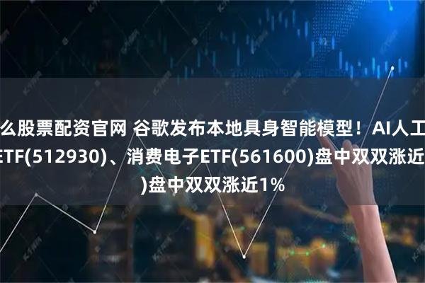 怎么股票配资官网 谷歌发布本地具身智能模型！AI人工智能ETF(512930)、消费电子ETF(561600)盘中双双涨近1%