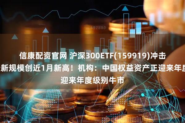 信康配资官网 沪深300ETF(159919)冲击4连涨,最新规模创近1月新高!机构:中国权益资产正迎来年度级别牛市