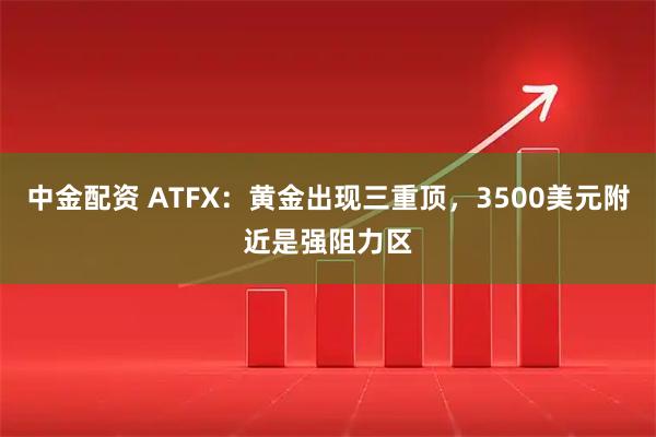 中金配资 ATFX：黄金出现三重顶，3500美元附近是强阻力区