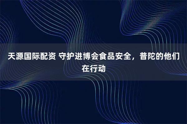 天源国际配资 守护进博会食品安全，普陀的他们在行动