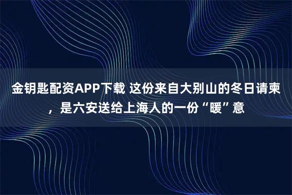 金钥匙配资APP下载 这份来自大别山的冬日请柬，是六安送给上海人的一份“暖”意