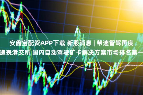 安鑫宝配资APP下载 新股消息 | 希迪智驾再度递表港交所 国内自动驾驶矿卡解决方案市场排名第一