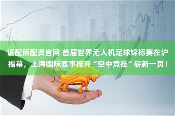 证配所配资官网 首届世界无人机足球锦标赛在沪揭幕，上海国际赛事掀开“空中竞技”崭新一页！