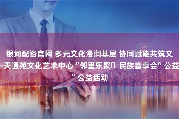 银河配资官网 多元文化浸润基层 协同赋能共筑文明——天通苑文化艺术中心“邻里乐聚・民族音享会”公益活动