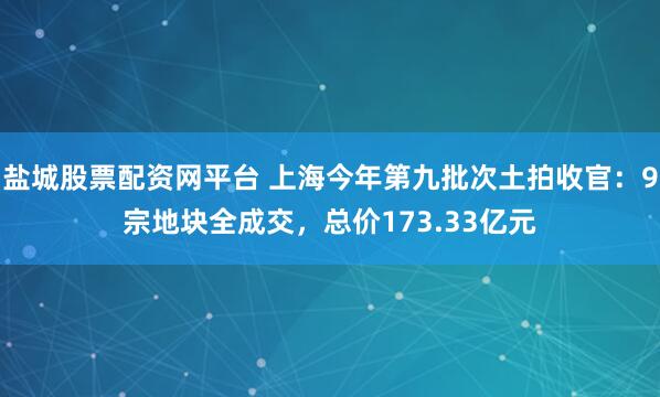 盐城股票配资网平台 上海今年第九批次土拍收官：9宗地块全成交，总价173.33亿元