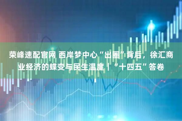 荣峰速配官网 西岸梦中心“出圈”背后，徐汇商业经济的蝶变与民生温度｜“十四五”答卷