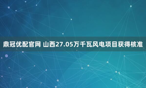鼎冠优配官网 山西27.05万千瓦风电项目获得核准