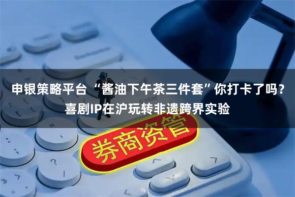 申银策略平台 “酱油下午茶三件套”你打卡了吗？喜剧IP在沪玩转非遗跨界实验