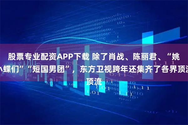 股票专业配资APP下载 除了肖战、陈丽君、“姚小蝶们”“短国男团”，东方卫视跨年还集齐了各界顶流