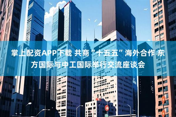 掌上配资APP下载 共商“十五五”海外合作 东方国际与中工国际举行交流座谈会