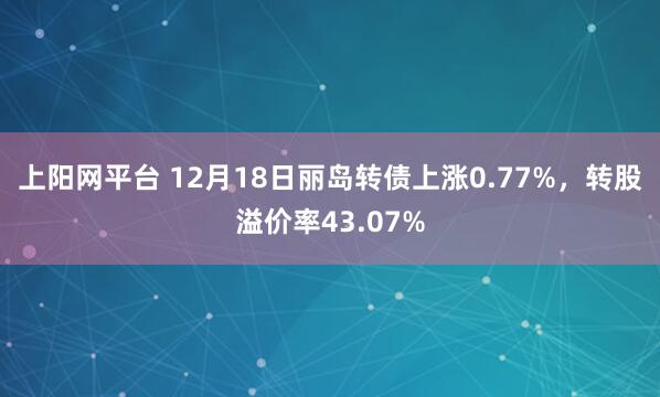 上阳网平台 12月18日丽岛转债上涨0.77%，转股溢价率43.07%