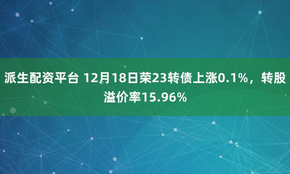 派生配资平台 12月18日荣23转债上涨0.1%，转股溢价率15.96%