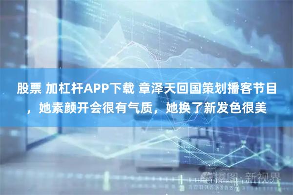 股票 加杠杆APP下载 章泽天回国策划播客节目，她素颜开会很有气质，她换了新发色很美