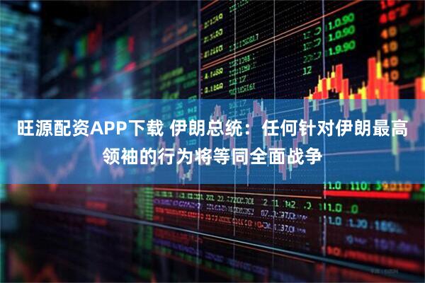 旺源配资APP下载 伊朗总统：任何针对伊朗最高领袖的行为将等同全面战争