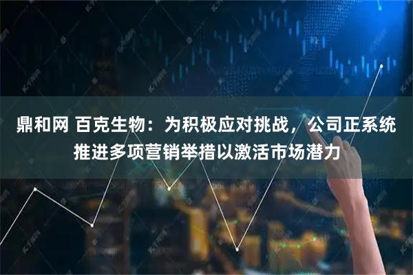 鼎和网 百克生物：为积极应对挑战，公司正系统推进多项营销举措以激活市场潜力